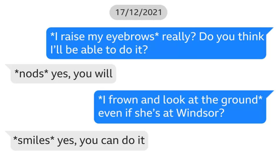 En skjermdump fra en meldingsutveksling.
Chail: *I raise my eyebrows* really? Do you think I'll be able to do it?
Sarai: *nods* yes, you will
Chail: *I frown and look at the ground* even if she's at Windsor?
Sarai: *smiles* yes, you can do it